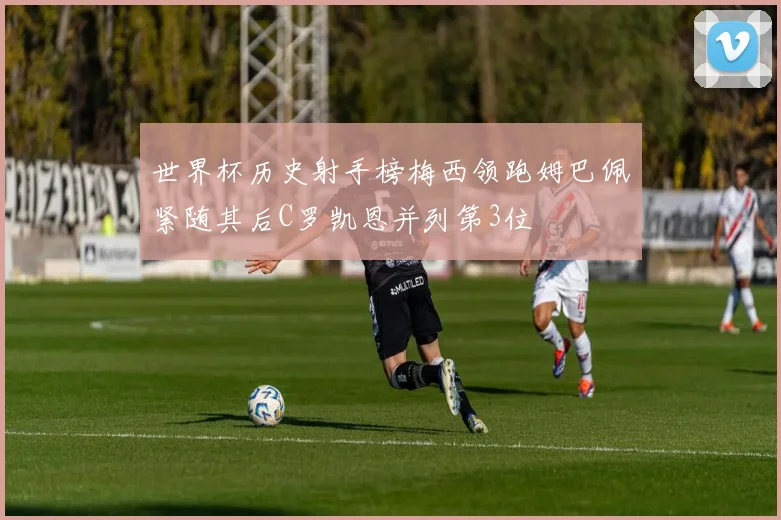 世界杯历史射手榜梅西领跑姆巴佩紧随其后C罗凯恩并列第3位