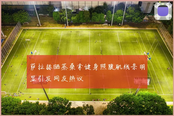 萨拉赫晒蒸桑拿健身照腹肌线条明显引发网友热议