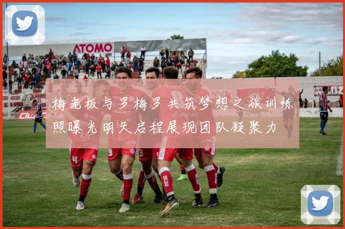 梅老板与罗梅罗共筑梦想之旅训练照曝光明天启程展现团队凝聚力