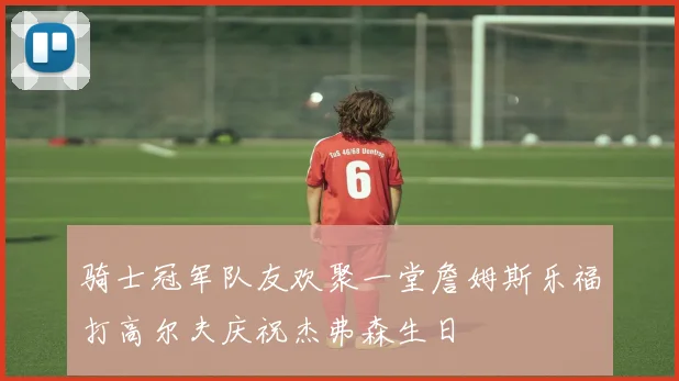 骑士冠军队友欢聚一堂詹姆斯乐福打高尔夫庆祝杰弗森生日