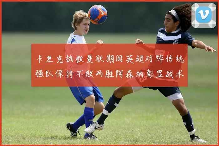 卡里克执教曼联期间英超对阵传统强队保持不败两胜阿森纳彰显战术智慧