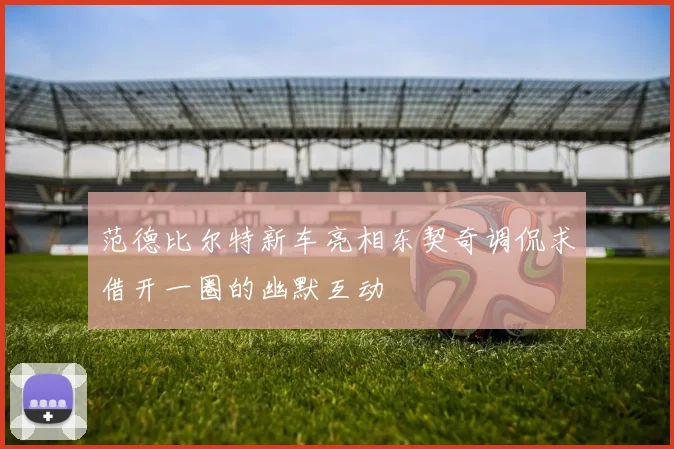 范德比尔特新车亮相东契奇调侃求借开一圈的幽默互动