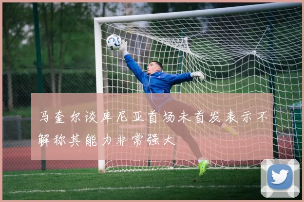 马奎尔谈库尼亚首场未首发表示不解称其能力非常强大