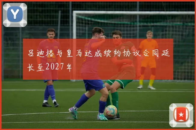 吕迪格与皇马达成续约协议合同延长至2027年
