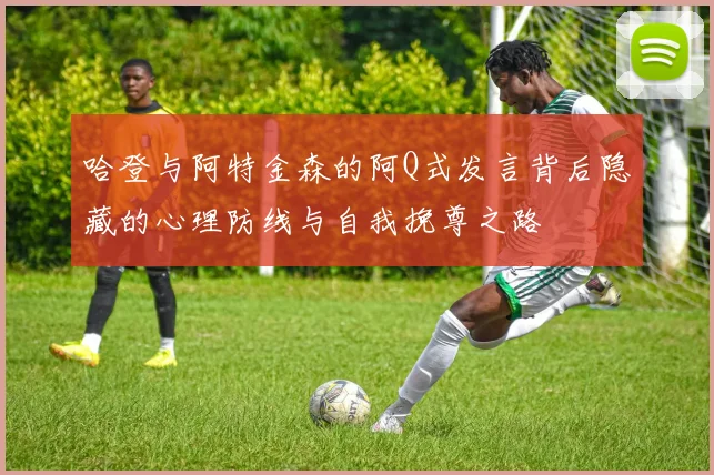 哈登与阿特金森的阿Q式发言背后隐藏的心理防线与自我挽尊之路