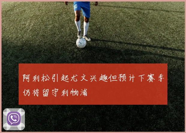 阿利松引起尤文兴趣但预计下赛季仍将留守利物浦