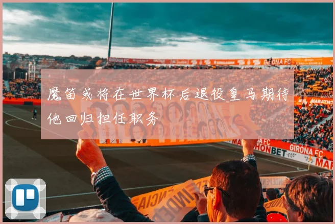 魔笛或将在世界杯后退役皇马期待他回归担任职务