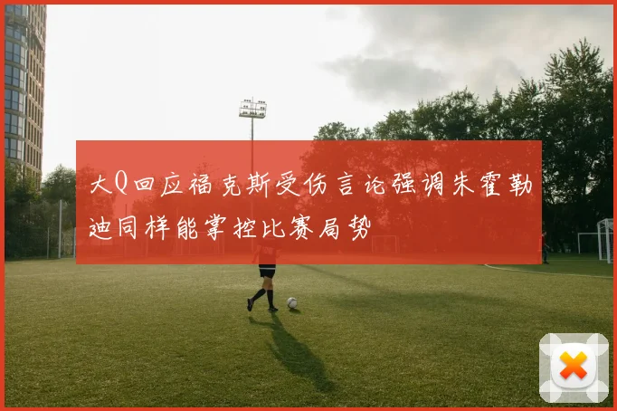大Q回应福克斯受伤言论强调朱霍勒迪同样能掌控比赛局势