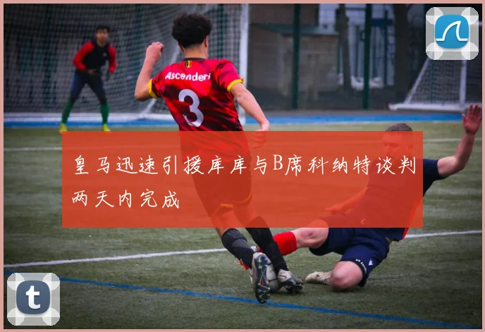 皇马迅速引援库库与B席科纳特谈判两天内完成