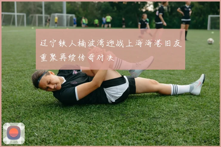辽宁铁人楠波湾迎战上海海港旧友重聚再续传奇对决