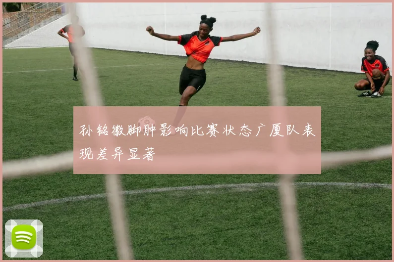 孙铭徽脚肿影响比赛状态广厦队表现差异显著