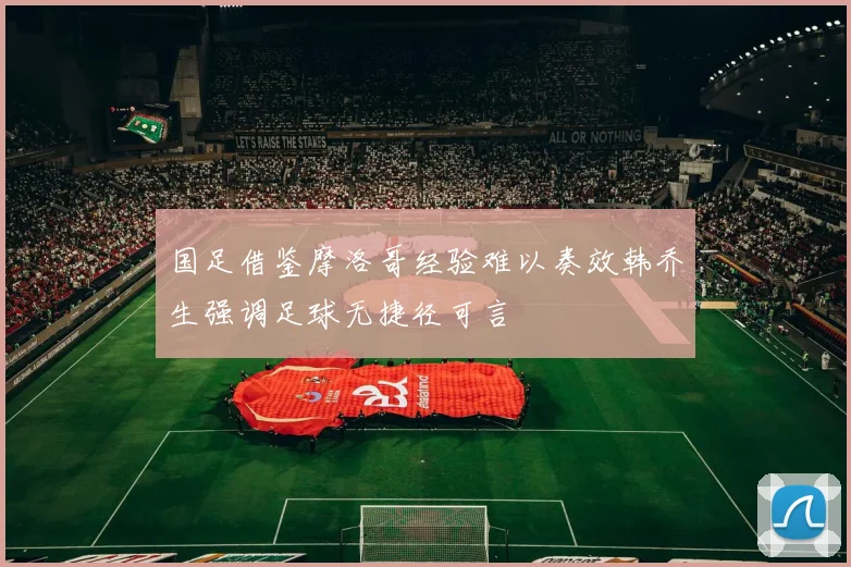 国足借鉴摩洛哥经验难以奏效韩乔生强调足球无捷径可言